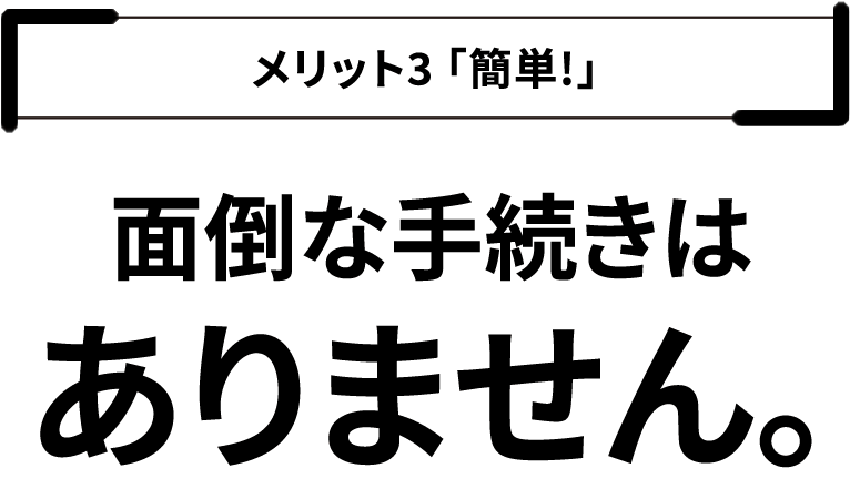 メリット３「簡単！」面倒な手続きはありません。