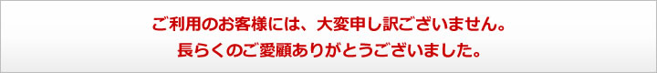 ご利用のお客様には、大変申し訳ございません。長らくのご愛顧ありがとうございました。