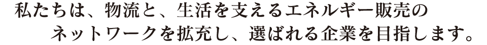私たちは、物流と、生活を支えるエネルギー販売のネットワークを拡充し、選ばれる企業を目指します。
