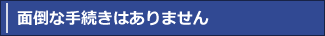 面倒な手続きはありません