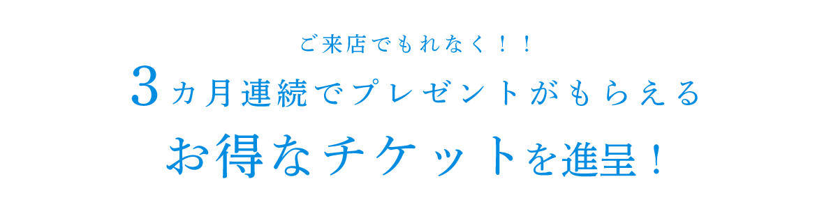 ご来店でもれなく‼3カ月連続でプレゼントがもらえるお得なチケットを進呈！