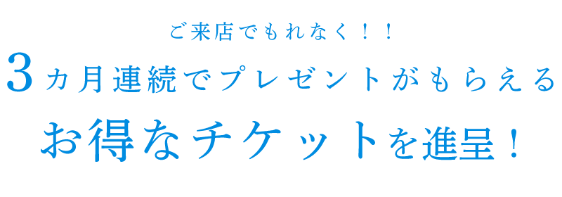 ご来店でもれなく‼3カ月連続でプレゼントがもらえるお得なチケットを進呈！